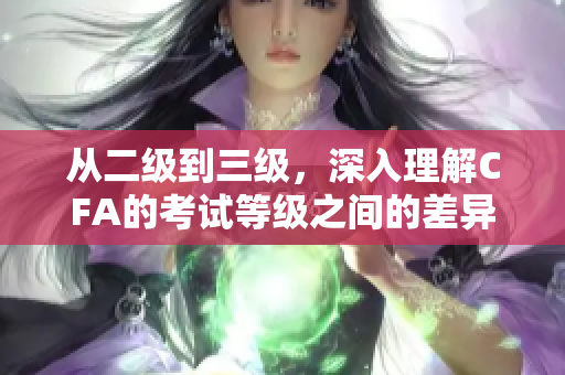 從二級到三級，深入理解CFA的考試等級之間的差異