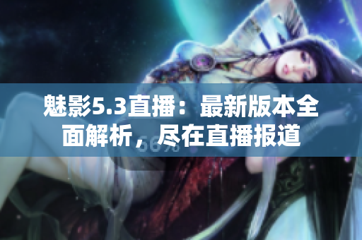魅影5.3直播：最新版本全面解析，盡在直播報道