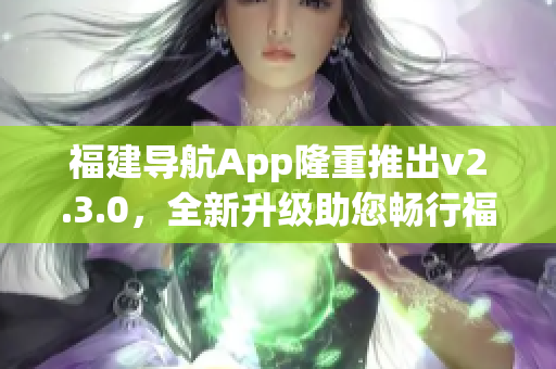 福建導(dǎo)航App隆重推出v2.3.0，全新升級(jí)助您暢行福建景區(qū)