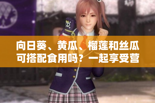 向日葵、黃瓜、榴蓮和絲瓜可搭配食用嗎？一起享受營養(yǎng)的美味混搭！