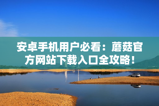安卓手機用戶必看：蘑菇官方網(wǎng)站下載入口全攻略！