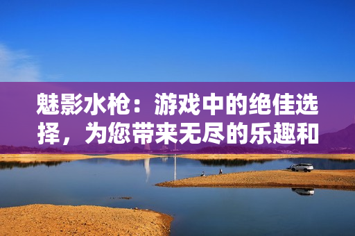 魅影水槍?zhuān)河螒蛑械慕^佳選擇，為您帶來(lái)無(wú)盡的樂(lè)趣和驚喜