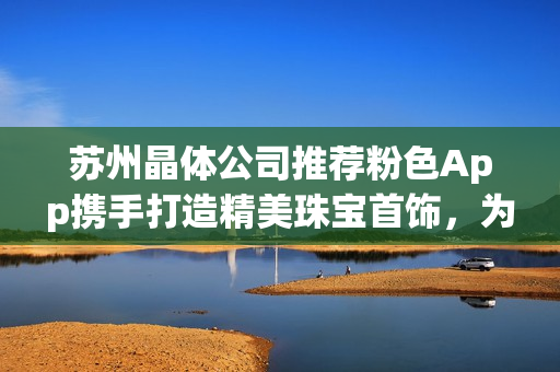 蘇州晶體公司推薦粉色App攜手打造精美珠寶首飾，為您帶來獨(dú)特魅力