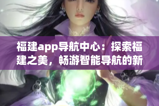 福建app導(dǎo)航中心：探索福建之美，暢游智能導(dǎo)航的新體驗(yàn)