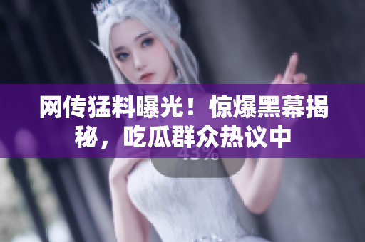 網(wǎng)傳猛料曝光！驚爆黑幕揭秘，吃瓜群眾熱議中