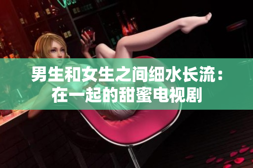 男生和女生之間細(xì)水長(zhǎng)流：在一起的甜蜜電視劇