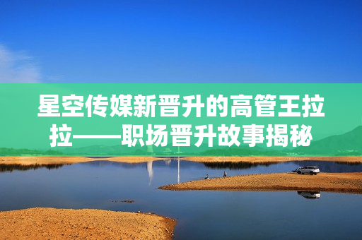 星空傳媒新晉升的高管王拉拉——職場(chǎng)晉升故事揭秘