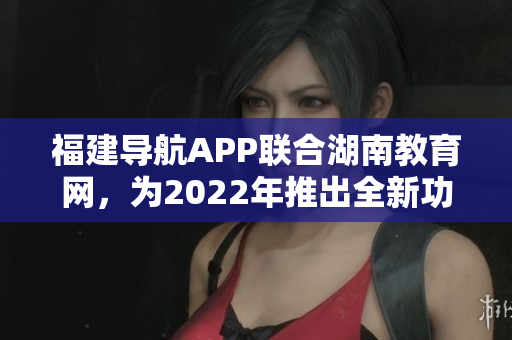 福建導航APP聯(lián)合湖南教育網，為2022年推出全新功能及優(yōu)化服務