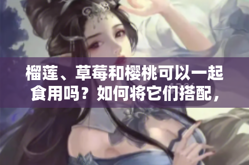 榴蓮、草莓和櫻桃可以一起食用嗎？如何將它們搭配，產(chǎn)生更美味的效果？