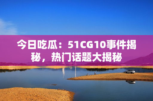 今日吃瓜：51CG10事件揭秘，熱門話題大揭秘