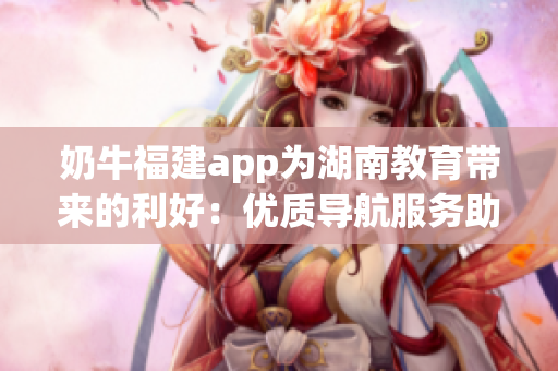 奶牛福建app為湖南教育帶來(lái)的利好：優(yōu)質(zhì)導(dǎo)航服務(wù)助力教學(xué)和學(xué)習(xí)的便利與高效
