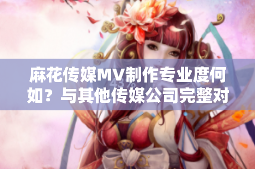麻花傳媒MV制作專(zhuān)業(yè)度何如？與其他傳媒公司完整對(duì)比
