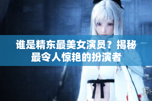 誰(shuí)是精東最美女演員？揭秘最令人驚艷的扮演者