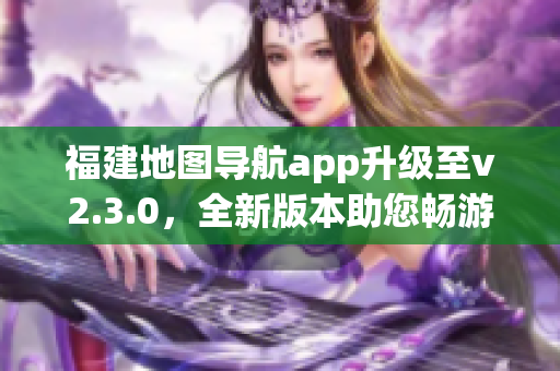 福建地圖導(dǎo)航app升級(jí)至v2.3.0，全新版本助您暢游福建大地