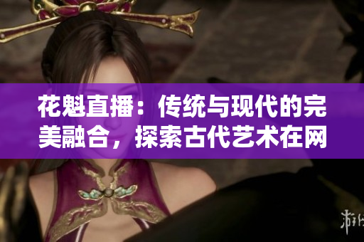 花魁直播：傳統(tǒng)與現(xiàn)代的完美融合，探索古代藝術(shù)在網(wǎng)絡(luò)時(shí)代的新生命
