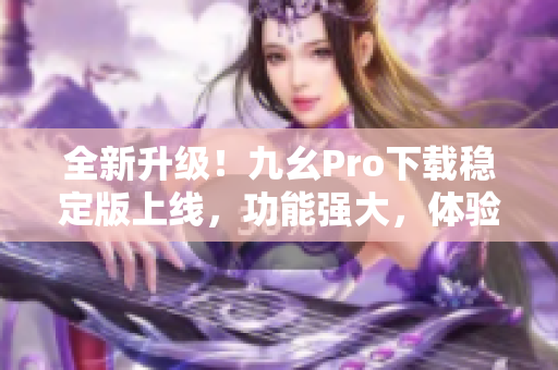 全新升級(jí)！九幺Pro下載穩(wěn)定版上線，功能強(qiáng)大，體驗(yàn)更流暢