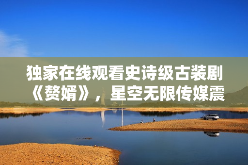 獨家在線觀看史詩級古裝劇《贅婿》，星空無限傳媒震撼首播！