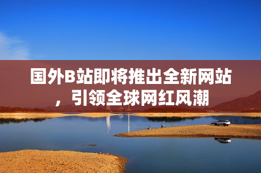 國外B站即將推出全新網(wǎng)站，引領(lǐng)全球網(wǎng)紅風(fēng)潮