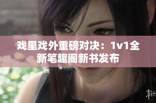 戲里戲外重磅對(duì)決：1v1全新筆趣閣新書發(fā)布