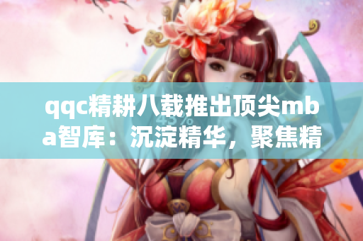 qqc精耕八載推出頂尖mba智庫(kù)：沉淀精華，聚焦精品
