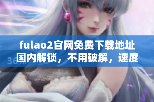 fulao2官網(wǎng)免費(fèi)下載地址國(guó)內(nèi)解鎖，不用破解，速度快又穩(wěn)定 