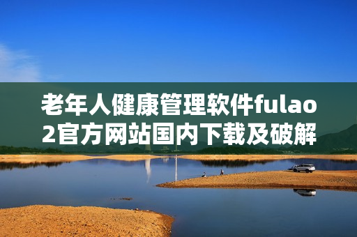 老年人健康管理軟件fulao2官方網(wǎng)站國(guó)內(nèi)下載及破解方法詳解