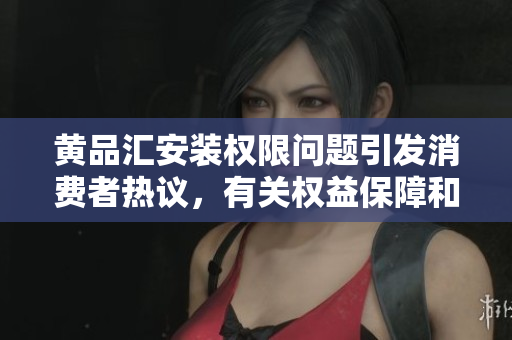 黃品匯安裝權(quán)限問(wèn)題引發(fā)消費(fèi)者熱議，有關(guān)權(quán)益保障和責(zé)任落實(shí)成焦點(diǎn)
