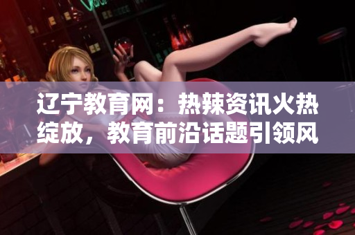 遼寧教育網(wǎng)：熱辣資訊火熱綻放，教育前沿話題引領(lǐng)風(fēng)潮