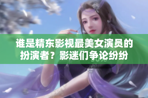 誰是精東影視最美女演員的扮演者？影迷們爭論紛紛