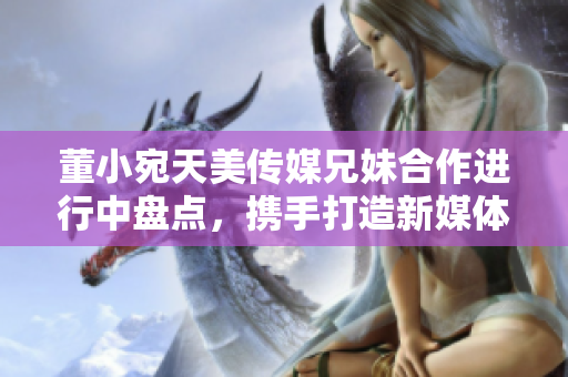 董小宛天美傳媒兄妹合作進(jìn)行中盤點(diǎn)，攜手打造新媒體時(shí)代精彩故事