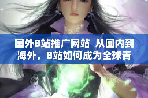 國外B站推廣網(wǎng)站  從國內(nèi)到海外，B站如何成為全球青年的新寵？