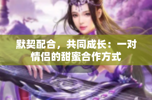 默契配合，共同成長：一對情侶的甜蜜合作方式