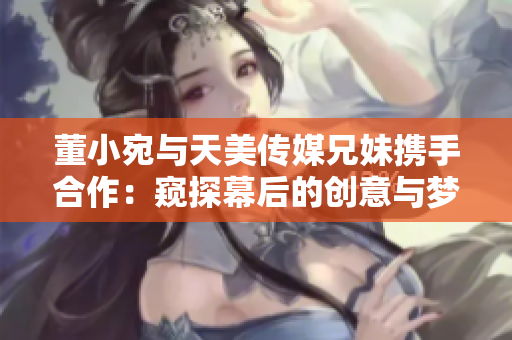 董小宛與天美傳媒兄妹攜手合作：窺探幕后的創(chuàng)意與夢想