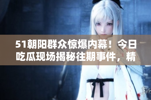 51朝陽群眾驚爆內(nèi)幕！今日吃瓜現(xiàn)場揭秘往期事件，精彩回顧引發(fā)熱議