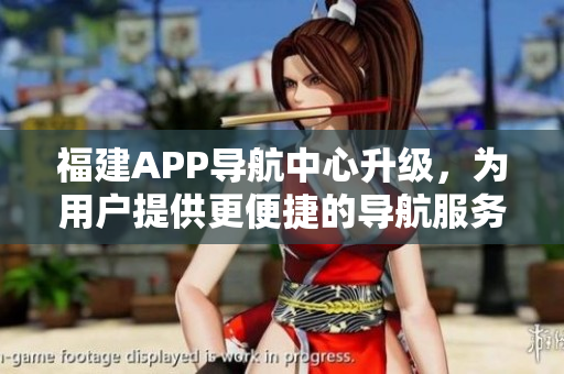 福建APP導(dǎo)航中心升級(jí)，為用戶提供更便捷的導(dǎo)航服務(wù)