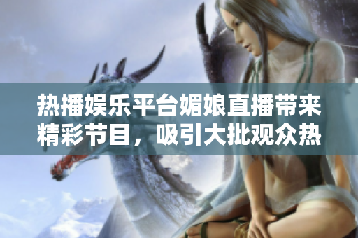 熱播娛樂平臺媚娘直播帶來精彩節(jié)目，吸引大批觀眾熱情關注與參與