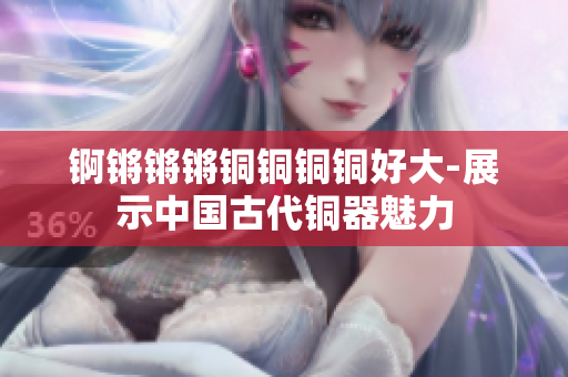 錒鏘鏘鏘銅銅銅銅好大-展示中國古代銅器魅力