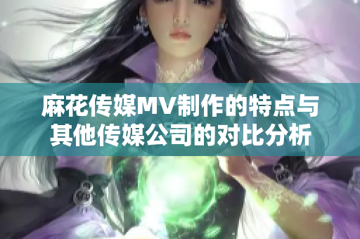 麻花傳媒MV制作的特點(diǎn)與其他傳媒公司的對比分析