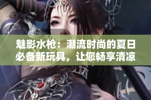 魅影水槍：潮流時(shí)尚的夏日必備新玩具，讓您暢享清涼樂趣