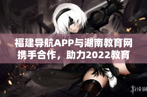 福建導(dǎo)航APP與湖南教育網(wǎng)攜手合作，助力2022教育發(fā)展