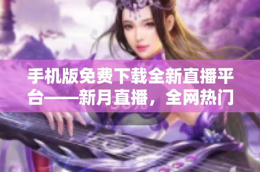 手機(jī)版免費(fèi)下載全新直播平臺(tái)——新月直播，全網(wǎng)熱門內(nèi)容盡在其中