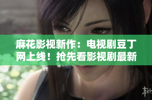 麻花影視新作：電視劇豆丁網(wǎng)上線！搶先看影視劇最新動(dòng)態(tài)及明星資訊