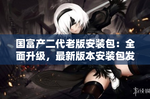 國富產(chǎn)二代老版安裝包：全面升級，最新版本安裝包發(fā)布，歡迎下載使用
