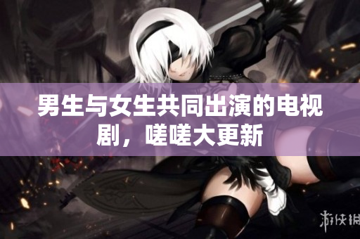 男生與女生共同出演的電視劇，嗟嗟大更新