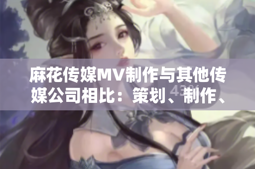 麻花傳媒MV制作與其他傳媒公司相比：策劃、制作、創(chuàng)意有何不同？