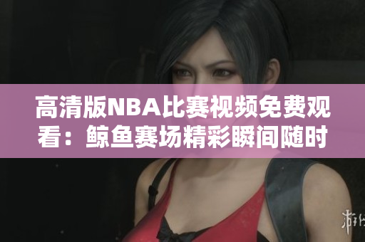 高清版NBA比賽視頻免費觀看：鯨魚賽場精彩瞬間隨時暢享