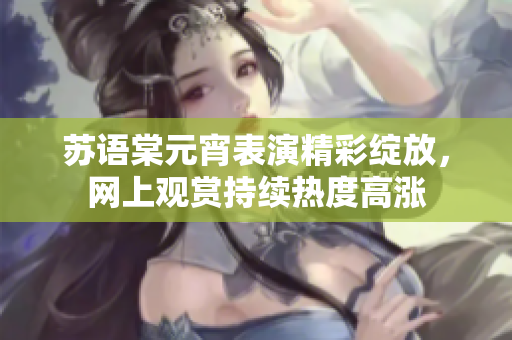 蘇語(yǔ)棠元宵表演精彩綻放，網(wǎng)上觀賞持續(xù)熱度高漲