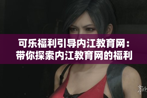 可樂福利引導(dǎo)內(nèi)江教育網(wǎng)：帶你探索內(nèi)江教育網(wǎng)的福利和資源