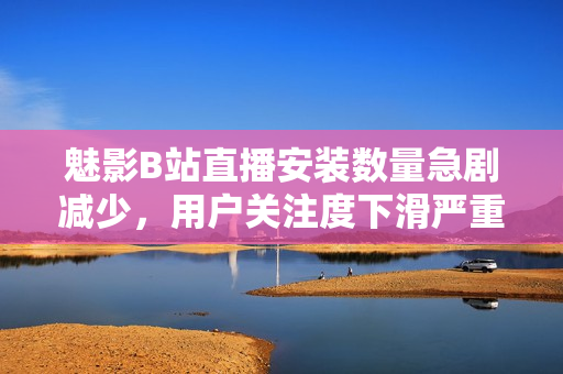 魅影B站直播安裝數(shù)量急劇減少，用戶關(guān)注度下滑嚴(yán)重