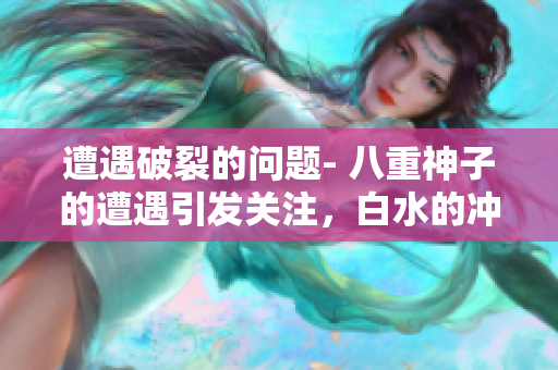 遭遇破裂的問題- 八重神子的遭遇引發(fā)關(guān)注，白水的沖擊如何解決？
